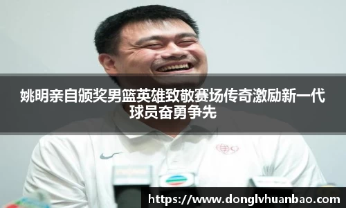 姚明亲自颁奖男篮英雄致敬赛场传奇激励新一代球员奋勇争先