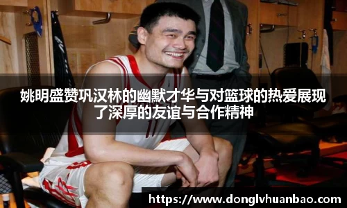 姚明盛赞巩汉林的幽默才华与对篮球的热爱展现了深厚的友谊与合作精神