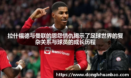 拉什福德与曼联的恩怨情仇揭示了足球世界的复杂关系与球员的成长历程