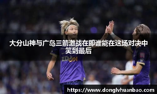 大分山神与广岛三箭激战在即谁能在这场对决中笑到最后