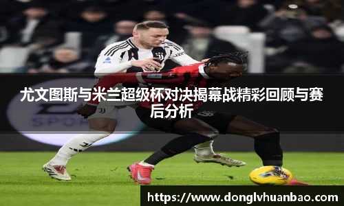 ng28南宫尤文图斯与米兰超级杯对决揭幕战精彩回顾与赛后分析
